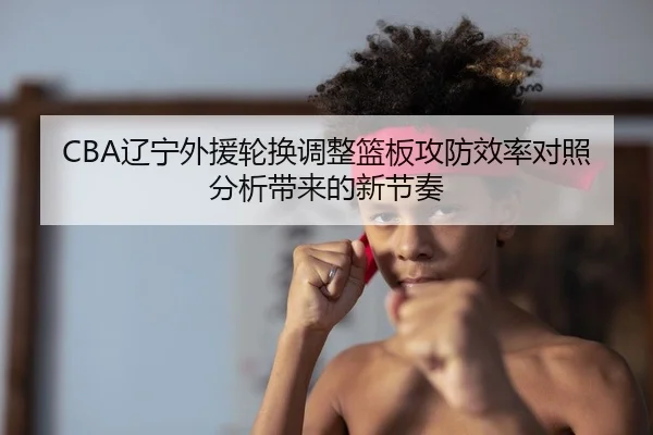 CBA辽宁外援轮换调整篮板攻防效率对照分析带来的新节奏