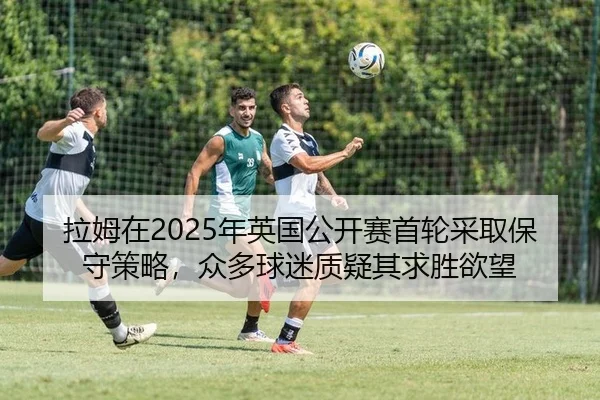 拉姆在2025年英国公开赛首轮采取保守策略，众多球迷质疑其求胜欲望